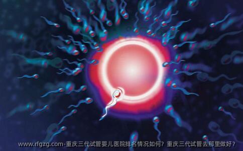 重庆三代代孕医院排名情况如何？重庆三代试管去那里做好？